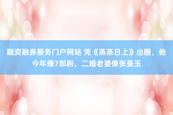 融资融券服务门户网站 凭《蒸蒸日上》出圈,他今年播7部剧,二婚老婆像张曼玉