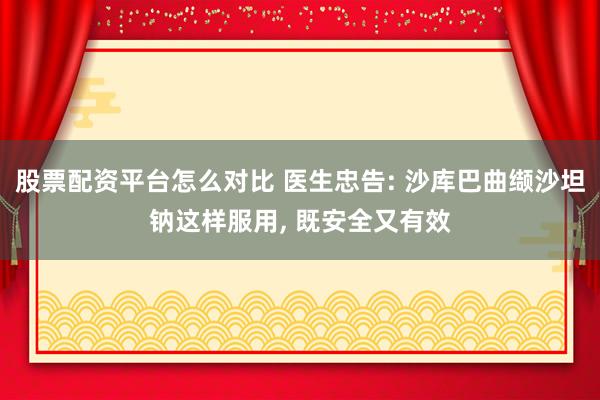 股票配资平台怎么对比 医生忠告: 沙库巴曲缬沙坦钠这样服用, 既安全又有效