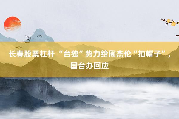 长春股票杠杆 “台独”势力给周杰伦“扣帽子”，国台办回应